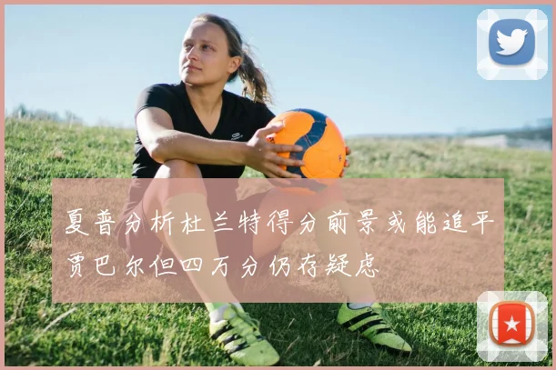 夏普分析杜兰特得分前景或能追平贾巴尔但四万分仍存疑虑