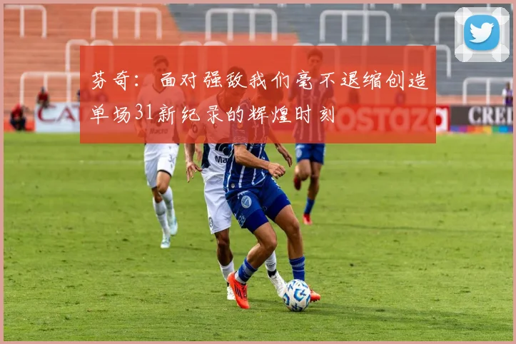芬奇：面对强敌我们毫不退缩创造单场31新纪录的辉煌时刻
